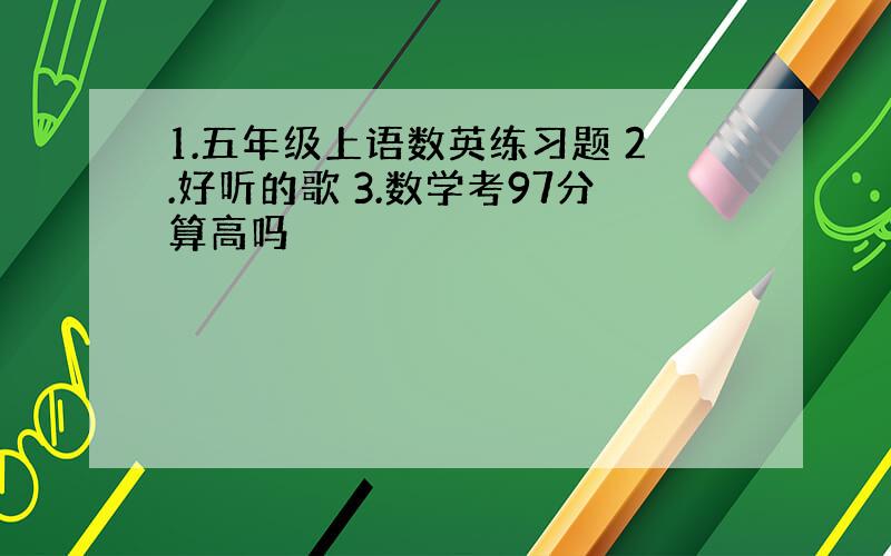 1.五年级上语数英练习题 2.好听的歌 3.数学考97分算高吗