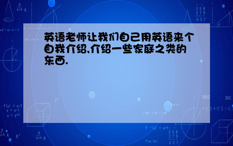 英语老师让我们自己用英语来个自我介绍,介绍一些家庭之类的东西.