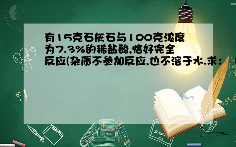 有15克石灰石与100克浓度为7.3%的稀盐酸,恰好完全反应(杂质不参加反应,也不溶于水.求：（1）这块石灰石的纯度?（