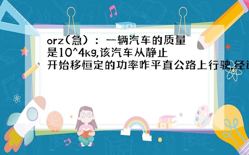 orz(急）：一辆汽车的质量是10^4kg,该汽车从静止开始移恒定的功率咋平直公路上行驶,经过50s,前进600m,速度