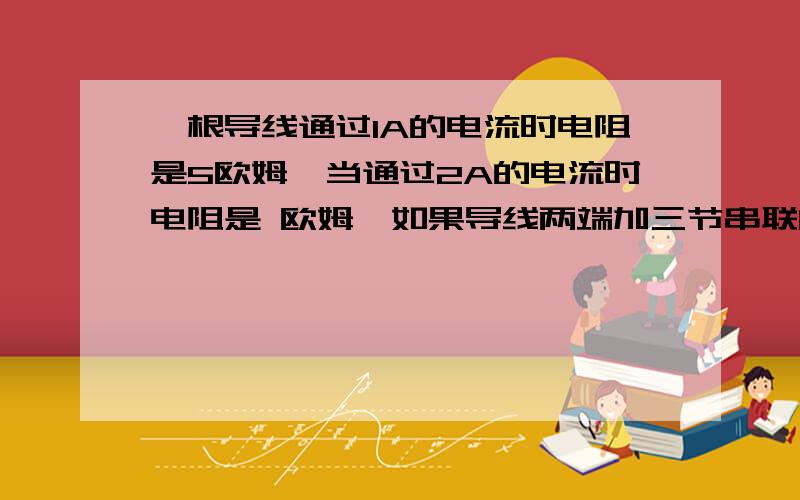 一根导线通过1A的电流时电阻是5欧姆,当通过2A的电流时电阻是 欧姆,如果导线两端加三节串联的干电池,电压是 伏,其电阻