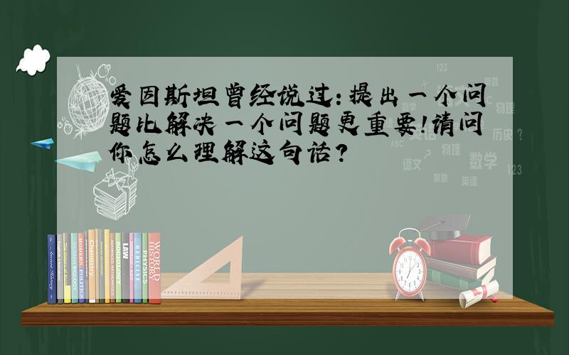 爱因斯坦曾经说过：提出一个问题比解决一个问题更重要!请问你怎么理解这句话?