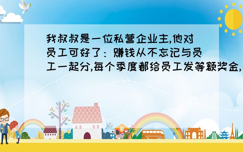 我叔叔是一位私营企业主,他对员工可好了：赚钱从不忘记与员工一起分,每个季度都给员工发等额奖金,年终还给员工发放等额红利.