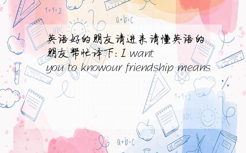 英语好的朋友请进来请懂英语的朋友帮忙译下：I want you to knowour friendship means