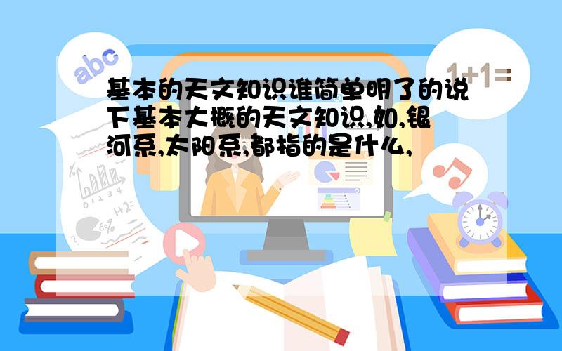 基本的天文知识谁简单明了的说下基本大概的天文知识,如,银河系,太阳系,都指的是什么,