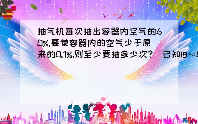 抽气机每次抽出容器内空气的60%,要使容器内的空气少于原来的0.1%,则至少要抽多少次?（已知lg≈0.3010）麻烦把