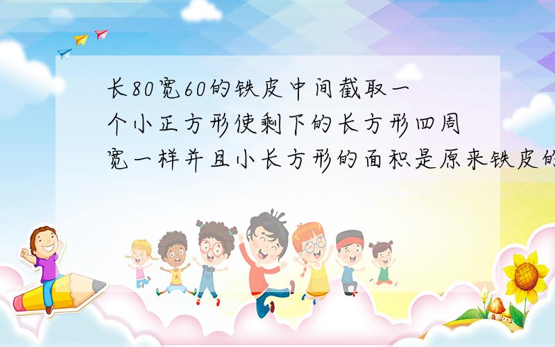 长80宽60的铁皮中间截取一个小正方形使剩下的长方形四周宽一样并且小长方形的面积是原来铁皮的一半求宽