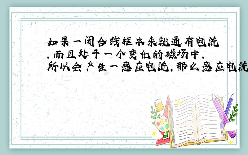 如果一闭合线框本来就通有电流,而且处于一个变化的磁场中,所以会产生一感应电流,那么感应电流和线框本