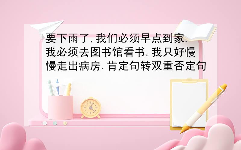 要下雨了,我们必须早点到家.我必须去图书馆看书.我只好慢慢走出病房.肯定句转双重否定句