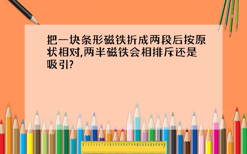 把一块条形磁铁折成两段后按原状相对,两半磁铁会相排斥还是吸引?