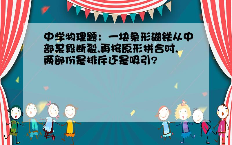 中学物理题：一块条形磁铁从中部某段断裂,再按原形拼合时,两部份是排斥还是吸引?