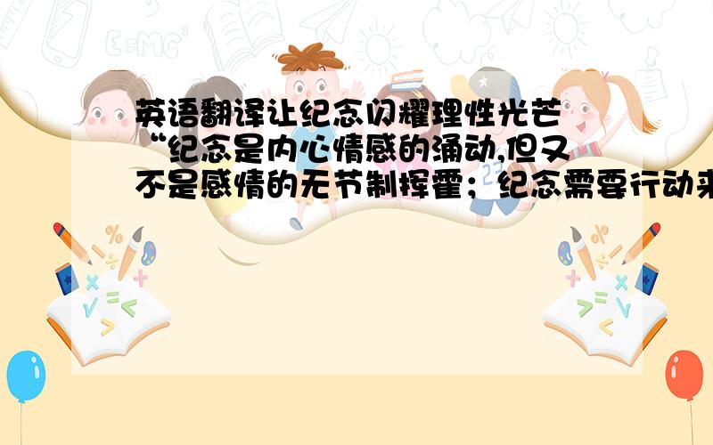 英语翻译让纪念闪耀理性光芒 “纪念是内心情感的涌动,但又不是感情的无节制挥霍；纪念需要行动来升华,但又需要理性的引导.真