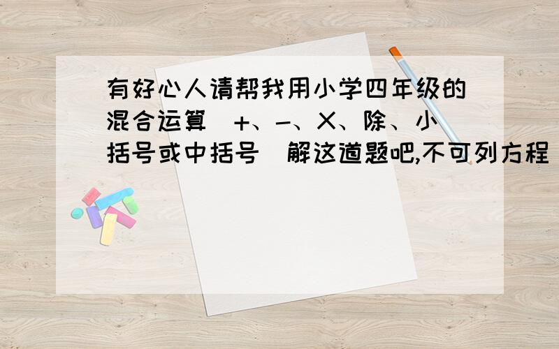 有好心人请帮我用小学四年级的混合运算（+、-、X、除、小括号或中括号）解这道题吧,不可列方程