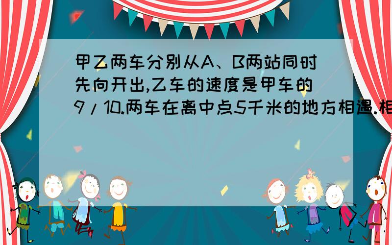 甲乙两车分别从A、B两站同时先向开出,乙车的速度是甲车的9/10.两车在离中点5千米的地方相遇.相遇后两车分别以原来的速