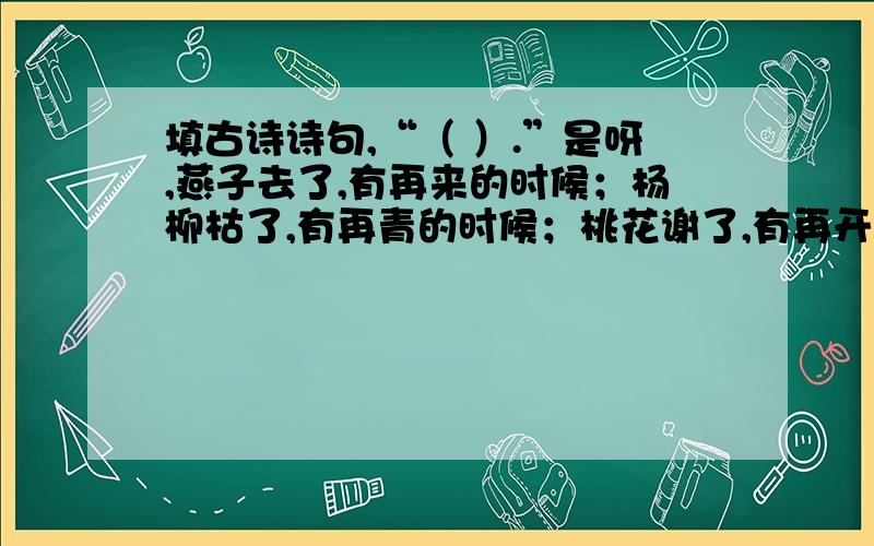 填古诗诗句,“（ ）.”是呀,燕子去了,有再来的时候；杨柳枯了,有再青的时候；桃花谢了,有再开的时候.我们的日子呢,是一