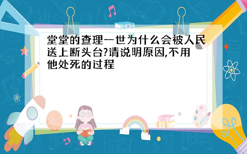 堂堂的查理一世为什么会被人民送上断头台?请说明原因,不用他处死的过程