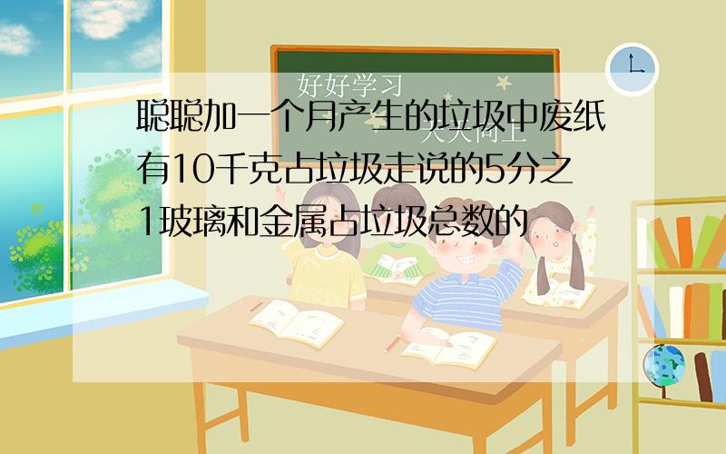 聪聪加一个月产生的垃圾中废纸有10千克占垃圾走说的5分之1玻璃和金属占垃圾总数的