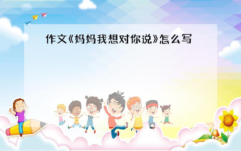 作文《妈妈我想对你说》怎么写