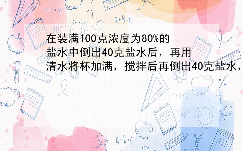 在装满100克浓度为80%的盐水中倒出40克盐水后，再用清水将杯加满，搅拌后再倒出40克盐水，然后再用清水加满，如此反复