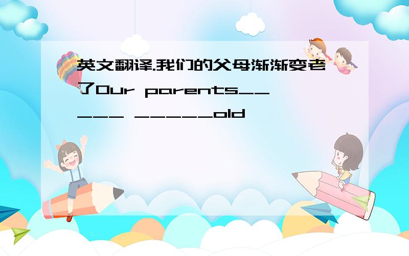 英文翻译.我们的父母渐渐变老了Our parents_____ _____old