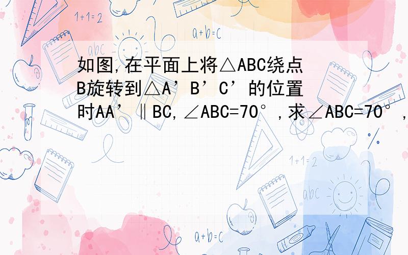 如图,在平面上将△ABC绕点B旋转到△A’B’C’的位置时AA’‖BC,∠ABC=70°,求∠ABC=70°,求∠CBC