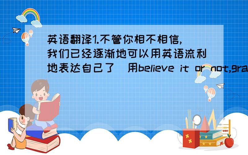 英语翻译1.不管你相不相信,我们已经逐渐地可以用英语流利地表达自己了（用believe it or not,gradua