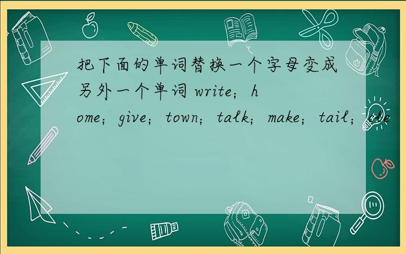 把下面的单词替换一个字母变成另外一个单词 write；home；give；town；talk；make；tail；cle