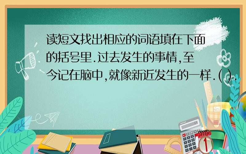 读短文找出相应的词语填在下面的括号里.过去发生的事情,至今记在脑中,就像新近发生的一样.( ).