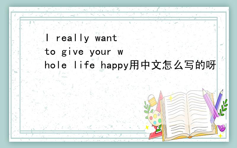 I really want to give your whole life happy用中文怎么写的呀