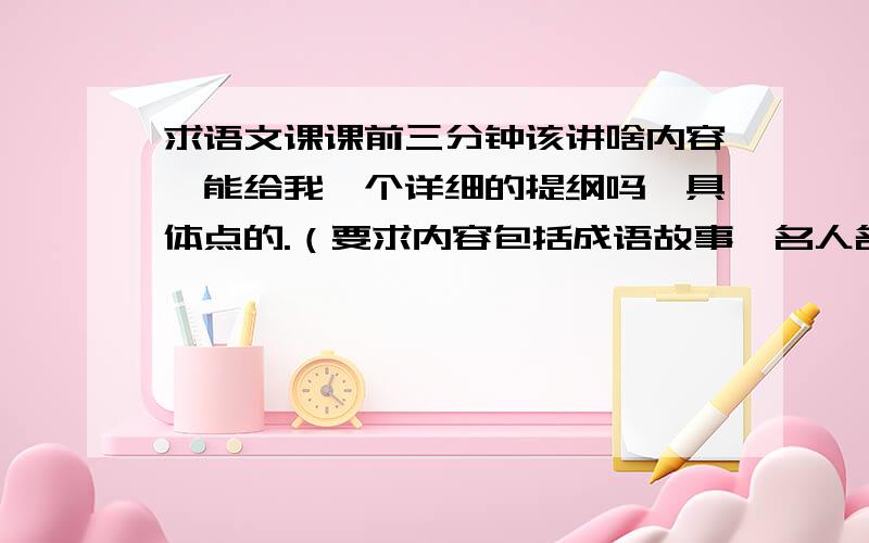 求语文课课前三分钟该讲啥内容,能给我一个详细的提纲吗,具体点的.（要求内容包括成语故事,名人名言,谚语,最后在加上一个你