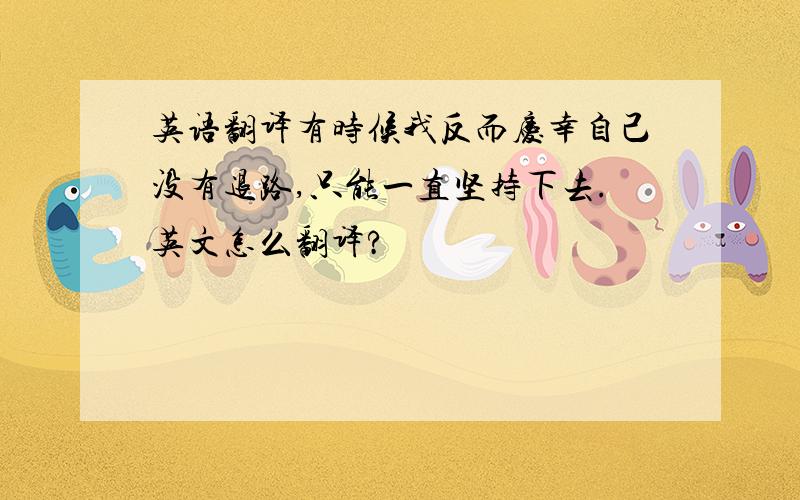 英语翻译有时候我反而庆幸自己没有退路,只能一直坚持下去.英文怎么翻译?