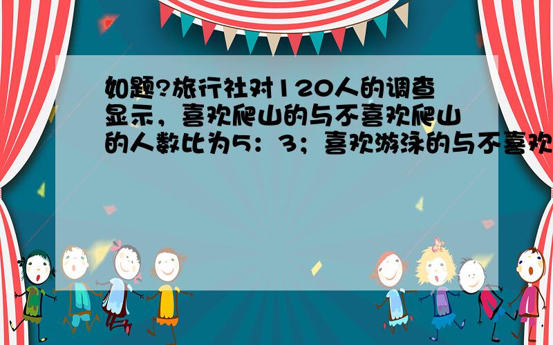 如题?旅行社对120人的调查显示，喜欢爬山的与不喜欢爬山的人数比为5：3；喜欢游泳的与不喜欢游泳的人数比为7：5；两种活