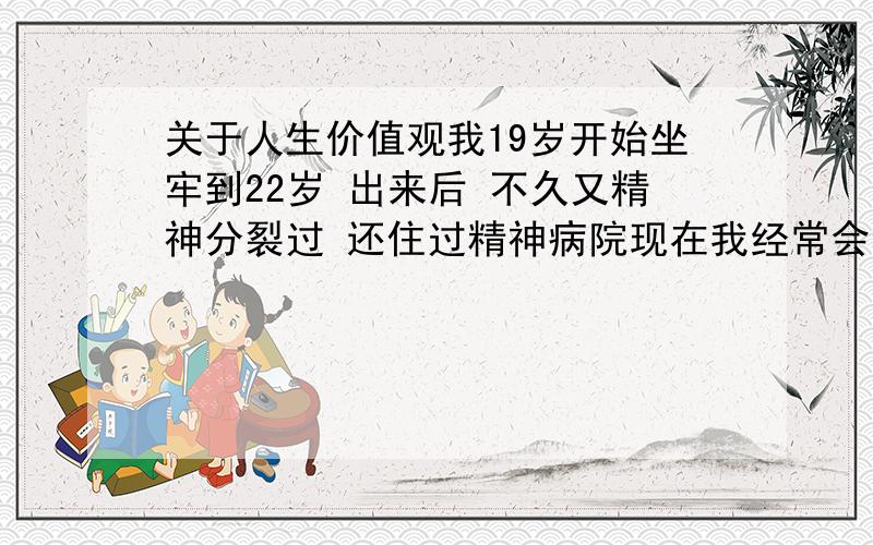 关于人生价值观我19岁开始坐牢到22岁 出来后 不久又精神分裂过 还住过精神病院现在我经常会觉得我找不到人说话 也没有人