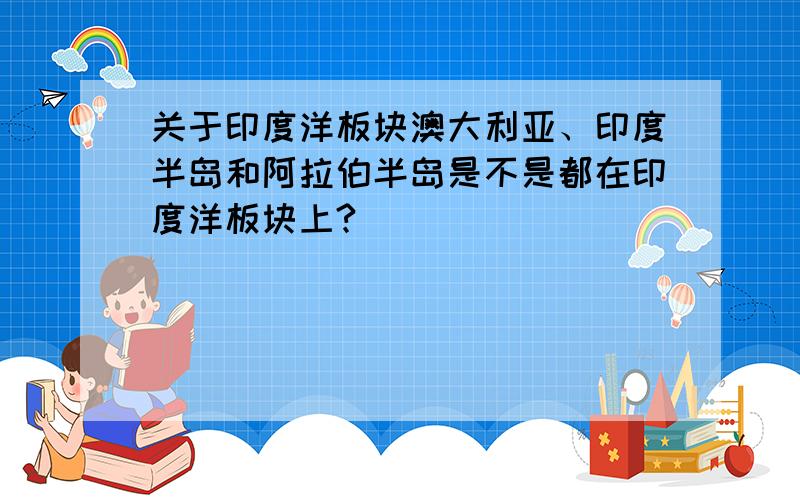 关于印度洋板块澳大利亚、印度半岛和阿拉伯半岛是不是都在印度洋板块上?