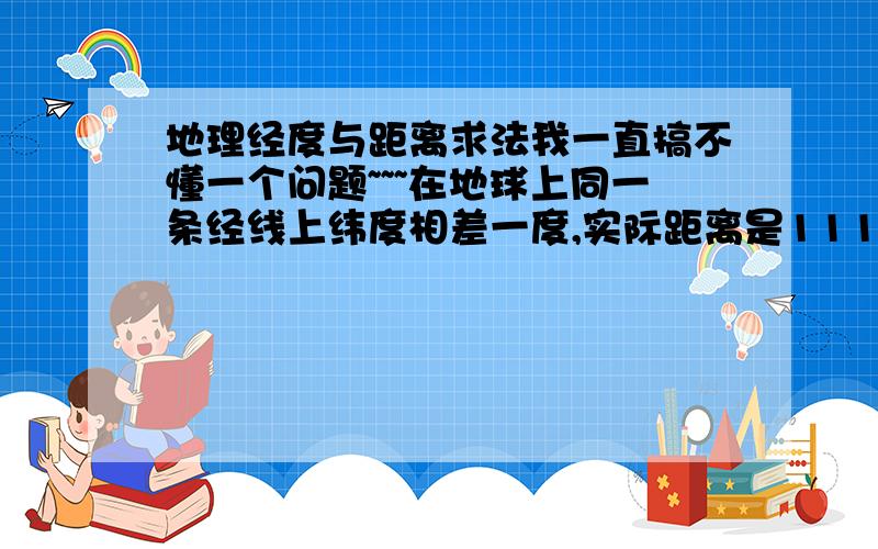 地理经度与距离求法我一直搞不懂一个问题~~~在地球上同一条经线上纬度相差一度,实际距离是111公里；在赤道经度相差一度,