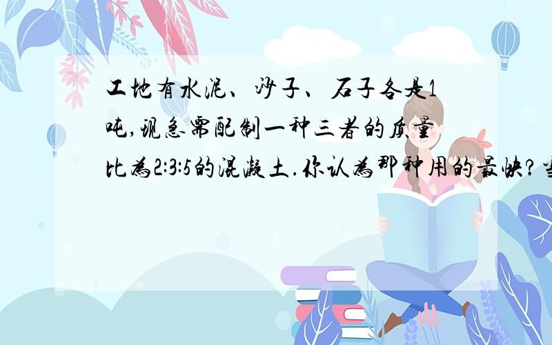 工地有水泥、沙子、石子各是1吨,现急需配制一种三者的质量比为2:3:5的混凝土.你认为那种用的最快?当这种材料用完时,其