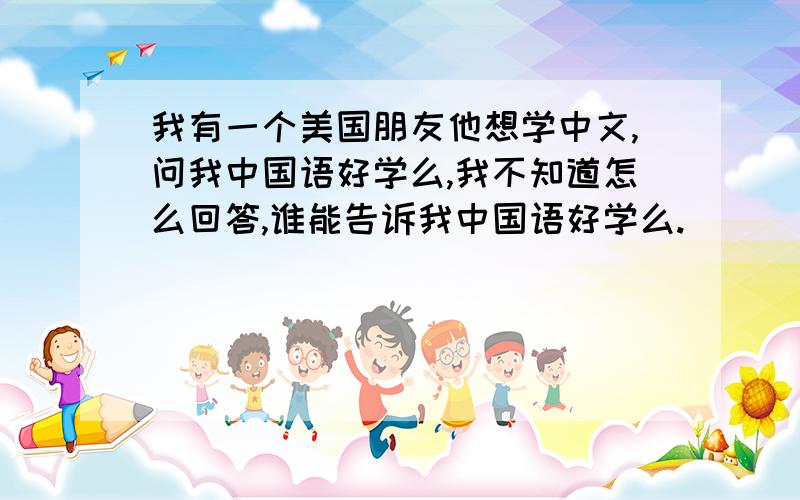 我有一个美国朋友他想学中文,问我中国语好学么,我不知道怎么回答,谁能告诉我中国语好学么.