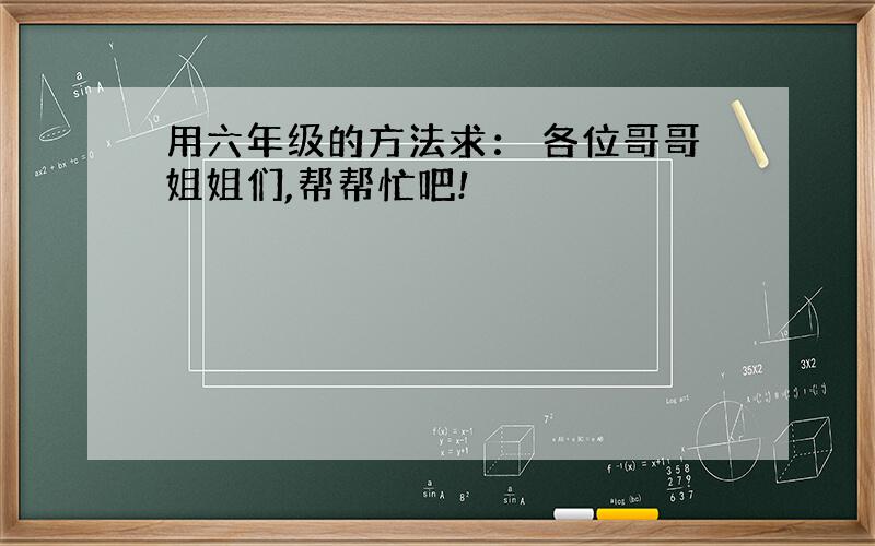 用六年级的方法求： 各位哥哥姐姐们,帮帮忙吧!