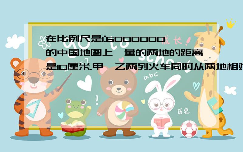 在比例尺是1:6000000的中国地图上,量的两地的距离是10厘米.甲、乙两列火车同时从两地相对开出,6小时后