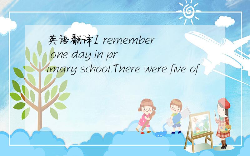 英语翻译I remember one day in primary school.There were five of