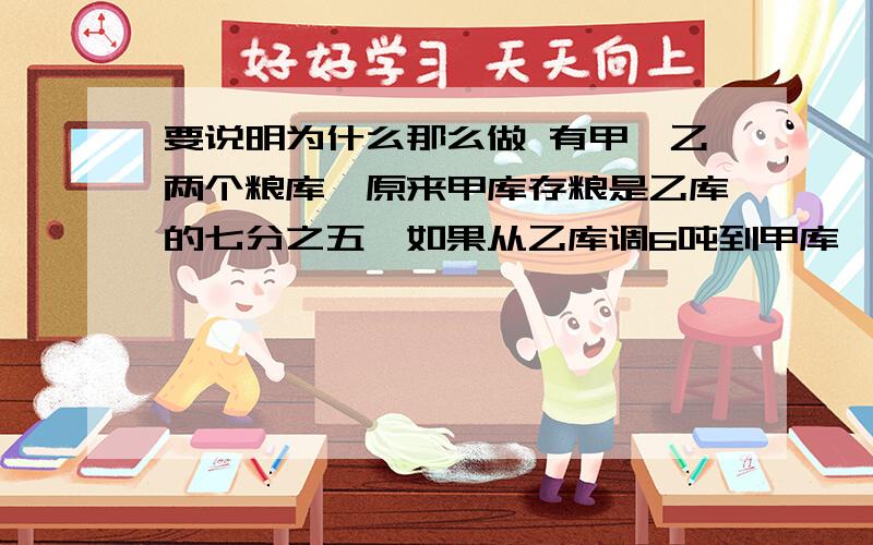 要说明为什么那么做 有甲、乙两个粮库,原来甲库存粮是乙库的七分之五,如果从乙库调6吨到甲库,甲库存粮就是乙库的五分之四.