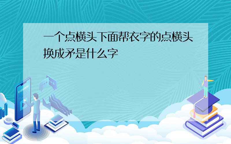 一个点横头下面帮衣字的点横头换成矛是什么字