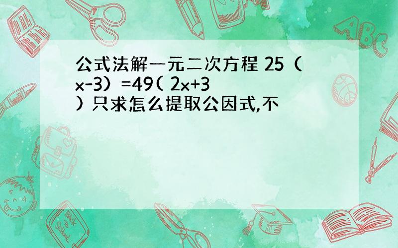 公式法解一元二次方程 25（x-3）=49( 2x+3 ) 只求怎么提取公因式,不