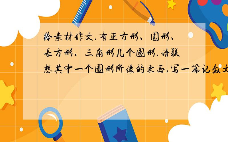 给素材作文.有正方形、圆形、长方形、三角形几个图形.请联想其中一个图形所像的东西,写一篇记叙文.550