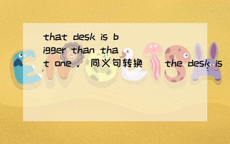 that desk is bigger than that one .(同义句转换 ） the desk is ____