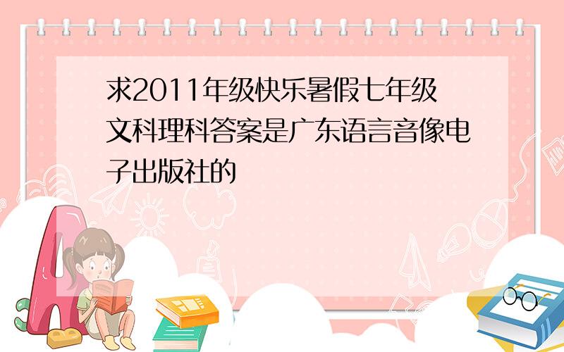 求2011年级快乐暑假七年级文科理科答案是广东语言音像电子出版社的