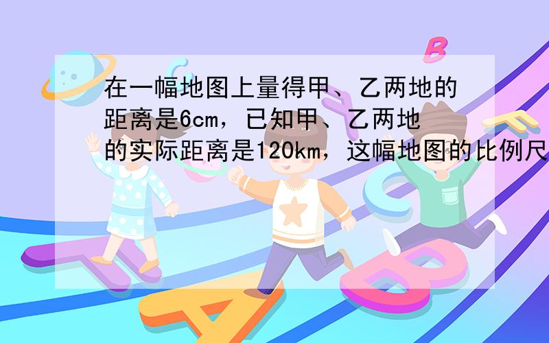 在一幅地图上量得甲、乙两地的距离是6cm，已知甲、乙两地的实际距离是120km，这幅地图的比例尺是 ___ ．