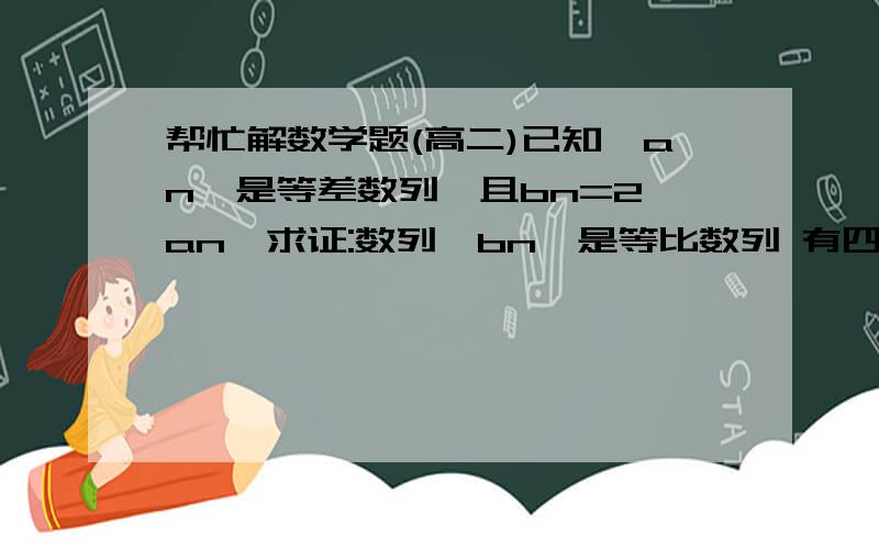 帮忙解数学题(高二)已知{an}是等差数列,且bn=2^an,求证:数列{bn}是等比数列 有四个数,前三个数程等差数列