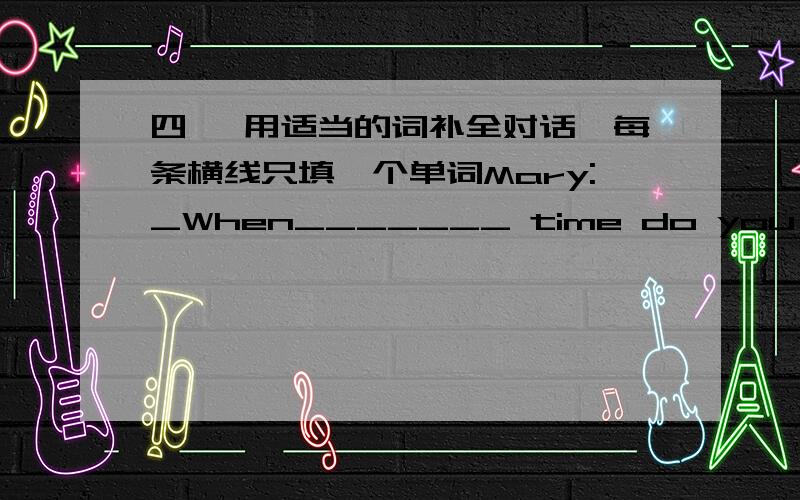 四、 用适当的词补全对话,每条横线只填一个单词Mary:_When_______ time do you usually