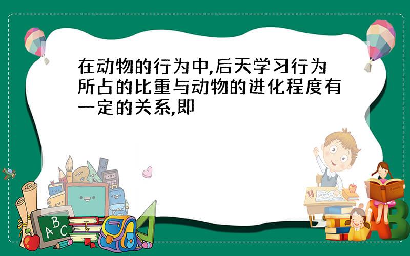 在动物的行为中,后天学习行为所占的比重与动物的进化程度有一定的关系,即